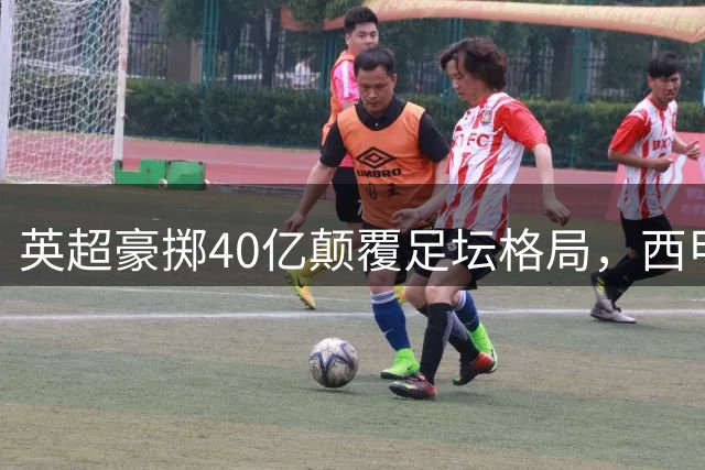 英超豪掷40亿颠覆足坛格局，西甲陷入资本碾压困境